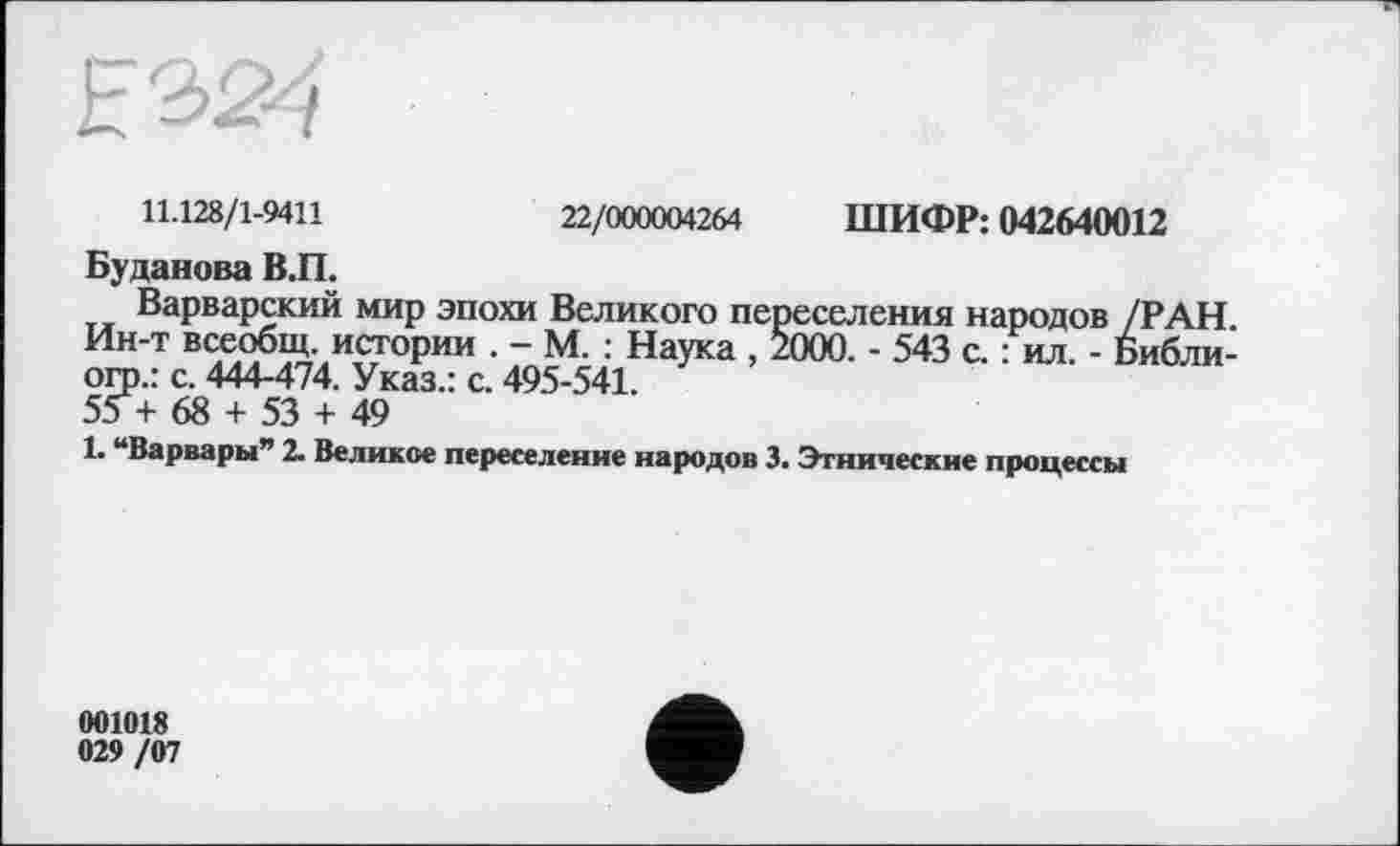 ﻿
11.128/1-9411	22/000004264 ШИФР: 042640012
Буданова В.П.
Варварский мир эпохи Великого переселения народов /РАН. Ин-т всеобщ, истории . - М. : Наука , 2000. - 543 с. : ил. - Библи-огр.: с. 444-474. Указ.: с. 495-541.
55 + 68 + 53 + 49
1. “Варвары” 2. Великое переселение народов 3. Этнические процессы
001018 029 /07